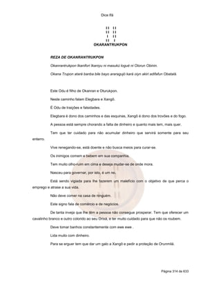 Dice Ifá


                                           II II
                                           II II
                                            I II
                                           II I
                                      OKARANTRUKPON


           REZA DE OKANRANTRUKPON

           Okanrantrukpon Ikanifori Ikaniyu ni masukú logué ni Olorun Obinin.

           Okana Trupon ataré banba bile bayo araragujó kará oiyn akiri adifafun Obatalá.



           Este Odu é filho de Okanran e Oturukpon.

           Neste caminho falam Elegbara e Xangô.

           É Odu de traições e falsidades.

           Elegbara é dono dos caminhos e das esquinas, Xangô é dono dos trovões e do fogo.

           A pessoa está sempre chorando a falta de dinheiro e quanto mais tem, mais quer.

           Tem que ter cuidado para não acumular dinheiro que servirá somente para seu
enterro.

           Vive renegando-se, está doente e não busca meios para curar-se.

           Os inimigos comem e bebem em sua companhia.

           Tem muito olho-ruim em cima e deseja mudar-se de onde mora.

           Nasceu para governar, por isto, é um rei.

           Está sendo vigiada para lhe fazerem um malefício com o objetivo de que perca o
emprego e atrase a sua vida.

           Não deve comer na casa de ninguém.

           Este signo fala de comércio e de negócios.

           De tanta inveja que lhe têm a pessoa não consegue prosperar. Tem que oferecer um
cavalinho branco e outro colorido ao seu Orixá, e ter muito cuidado para que não os roubem.

           Deve tomar banhos constantemente com ewe ewe .

           Lida muito com dinheiro.

           Para se erguer tem que dar um galo a Xangô e pedir a proteção de Orunmilá.




                                                                                Página 314 de 633
 
