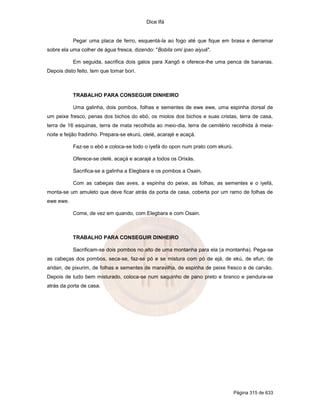 Dice Ifá


           Pegar uma placa de ferro, esquentá-la ao fogo até que fique em brasa e derramar
sobre ela uma colher de água fresca, dizendo: "Bobila omi ipao aiyuá".

           Em seguida, sacrifica dois galos para Xangô e oferece-lhe uma penca de bananas.
Depois disto feito, tem que tomar borí.



           TRABALHO PARA CONSEGUIR DINHEIRO

           Uma galinha, dois pombos, folhas e sementes de ewe ewe, uma espinha dorsal de
um peixe fresco, penas dos bichos do ebó, os miolos dos bichos e suas cristas, terra de casa,
terra de 16 esquinas, terra de mata recolhida ao meio-dia, terra de cemitério recolhida à meia-
noite e feijão fradinho. Prepara-se ekurú, olelé, acarajé e acaçá.

           Faz-se o ebó e coloca-se todo o iyefá do opon num prato com ekurú.

           Oferece-se olelé, acaçá e acarajé a todos os Orixás.

           Sacrifica-se a galinha a Elegbara e os pombos a Osain.

           Com as cabeças das aves, a espinha do peixe, as folhas, as sementes e o iyefá,
monta-se um amuleto que deve ficar atrás da porta de casa, coberta por um ramo de folhas de
ewe ewe.

           Come, de vez em quando, com Elegbara e com Osain.



           TRABALHO PARA CONSEGUIR DINHEIRO

           Sacrificam-se dois pombos no alto de uma montanha para ela (a montanha). Pega-se
as cabeças dos pombos, seca-se, faz-se pó e se mistura com pó de ejá, de ekú, de efun, de
aridan, de pixurim, de folhas e sementes de maravilha, de espinha de peixe fresco e de carvão.
Depois de tudo bem misturado, coloca-se num saquinho de pano preto e branco e pendura-se
atrás da porta de casa.




                                                                                Página 315 de 633
 