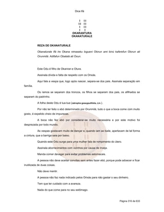 Dice Ifá


                                                I II
                                               II II
                                                I II
                                                I I
                                           OKARANTURA
                                           OKANATURALE


           REZA DE OKANATURALE

           Okanaturale Ifá Ire Okana nimaseku logueni Olorun ami binú kaferefun Olorun ati
           Orunmilá. Adifafun Obatalá ati Oxun.



           Este Odu é filho de Okanran e Otura.

           Assinala dívida e falta de respeito com os Orixás.

           Aqui fala a vespa que, logo após nascer, separa-se dos pais. Assinala separação em
família.

           Os ramos se separam dos troncos, os filhos se separam dos pais, os afilhados se
separam do padrinho.

           A folha deste Odu é tua-tua (Jatropha gossyputifolia, Lin.).

           Por não ter feito o ebó determinado por Orunmilá, tudo o que a boca come com muito
gosto, é expelido cheio de impurezas.

           A boca não fez ebó por considerar-se muito necessária e por este motivo foi
desprezada por todo mundo.

           As vespas gostavam muito de dançar e, quando iam ao baile, apertavam de tal forma
a cintura, que a barriga saia por baixo.

           Quando este Odu surge para uma mulher fala de rompimento do útero.

           Assinala aborrecimentos com vizinhos por causa de inveja.

           Manda comer devagar para evitar problemas estomacais.

           A pessoa não deve aceitar convites sem antes fazer ebó, porque pode adoecer e ficar
inutilizada de duas coisas.

           Não deve mentir.

           A pessoa não faz nada indicado pelos Orixás para não gastar o seu dinheiro.

           Tem que ter cuidado com a avareza.

           Nada do que come para no seu estômago.



                                                                              Página 316 de 633
 