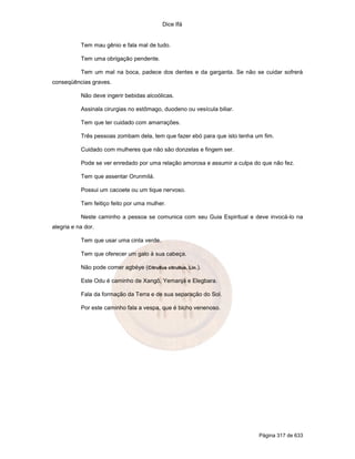 Dice Ifá


           Tem mau gênio e fala mal de tudo.

           Tem uma obrigação pendente.

           Tem um mal na boca, padece dos dentes e da garganta. Se não se cuidar sofrerá
conseqüências graves.

           Não deve ingerir bebidas alcoólicas.

           Assinala cirurgias no estômago, duodeno ou vesícula biliar.

           Tem que ter cuidado com amarrações.

           Três pessoas zombam dela, tem que fazer ebó para que isto tenha um fim.

           Cuidado com mulheres que não são donzelas e fingem ser.

           Pode se ver enredado por uma relação amorosa e assumir a culpa do que não fez.

           Tem que assentar Orunmilá.

           Possui um cacoete ou um tique nervoso.

           Tem feitiço feito por uma mulher.

           Neste caminho a pessoa se comunica com seu Guia Espiritual e deve invocá-lo na
alegria e na dor.

           Tem que usar uma cinta verde.

           Tem que oferecer um galo à sua cabeça.

           Não pode comer agbéye (Citrullus citrullus, Lin.).

           Este Odu é caminho de Xangô, Yemanjá e Elegbara.

           Fala da formação da Terra e de sua separação do Sol.

           Por este caminho fala a vespa, que é bicho venenoso.




                                                                            Página 317 de 633
 