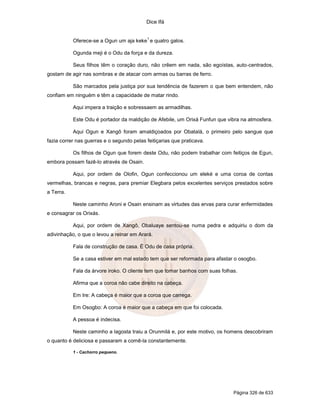 Dice Ifá


                                            1
           Oferece-se a Ogun um aja keke e quatro galos.

           Ogunda meji é o Odu da força e da dureza.

           Seus filhos têm o coração duro, não crêem em nada, são egoístas, auto-centrados,
gostam de agir nas sombras e de atacar com armas ou barras de ferro.

           São marcados pela justiça por sua tendência de fazerem o que bem entendem, não
confiam em ninguém e têm a capacidade de matar rindo.

           Aqui impera a traição e sobressaem as armadilhas.

           Este Odu é portador da maldição de Afebile, um Orixá Funfun que vibra na atmosfera.

           Aqui Ogun e Xangô foram amaldiçoados por Obatalá, o primeiro pelo sangue que
fazia correr nas guerras e o segundo pelas feitiçarias que praticava.

           Os filhos de Ogun que forem deste Odu, não podem trabalhar com feitiços de Egun,
embora possam fazê-lo através de Osain.

           Aqui, por ordem de Olofin, Ogun confeccionou um eleké e uma coroa de contas
vermelhas, brancas e negras, para premiar Elegbara pelos excelentes serviços prestados sobre
a Terra.

           Neste caminho Aroni e Osain ensinam as virtudes das ervas para curar enfermidades
e consagrar os Orixás.

           Aqui, por ordem de Xangô, Obaluaye sentou-se numa pedra e adquiriu o dom da
adivinhação, o que o levou a reinar em Arará.

           Fala de construção de casa. É Odu de casa própria.

           Se a casa estiver em mal estado tem que ser reformada para afastar o osogbo.

           Fala da árvore iroko. O cliente tem que tomar banhos com suas folhas.

           Afirma que a coroa não cabe direito na cabeça.

           Em Ire: A cabeça é maior que a coroa que carrega.

           Em Osogbo: A coroa é maior que a cabeça em que foi colocada.

           A pessoa é indecisa.

           Neste caminho a lagosta traiu a Orunmilá e, por este motivo, os homens descobriram
o quanto é deliciosa e passaram a comê-la constantemente.

           1 - Cachorro pequeno.




                                                                              Página 326 de 633
 