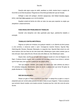 Dice Ifá


              Quando este signo surge em atefá, awofakan ou ikofá, manda trocar a sopeira de
Orunmilá ou do Orixá da pessoa. Pergunta-se a Orunmilá qual delas tem que ser trocada.

              Esfregar a casa com peregun, odundun ( sempre-viva), ewe ibakpá (Comelina elegans,
H.P.K.),   ewe ibajó (Melia azederath, Lin) e mel de abelhas.

              Espalhar amalá de farinha de milho ao redor da casa para espantar os arajés que
atrapalham o desenvolvimento.



              PARA RESOLVER PROBLEMAS DE TRABALHO

              Acender uma lamparina com óleo queimado para Egun, pedindo-lhe trabalho e
evolução.



              TRABALHO CONTRA IMPOTÊNCIA.

              Pega-se um pênis em miniatura, de qualquer material, e um ofázinho de ferro presos
a uma corrente, e coloca-se sobre o opon. Consagra-se rezando Oxetura, Ogunda Meji,
Owónringundá, Oturaxe, Okanasá, Okanayeku e a seguinte reza: Ogunda Edeji umami eru odo
okuni kankuru ofuri buri fowo ba oko idire boiyá otiku ofikaletrupon opolo odara orokoko iywo le
koku kiki epon. Epon odara Ifá omó, Ifá awo awa ariku Baba wa. Axé ofikaletrupon odara..

              Depois disto, sacrifica-se um galo com o material rezado em cima de Elegbara e de
Ogun. A pessoa deverá, depois, usar a corrente com as peças presas à sua cintura e, sempre
que for fazer sexo, tem que tirar e passar em seu próprio pênis.

              Tem que preparar, também, uma poção com álcool puro, sete colheres de aveia e
101 pimentas malagueta. Diariamente, antes de dormir, a pessoa tem que tomar 50 gotas da
poção diluídas em 1/4 de copo d'água.



              EBÓ EM OGUNDAMEJI

              Passar um galo no corpo e sacrificá-lo para Ogun. A cabeça fica no igbá e o corpo é
preparado para ser comido pelas pessoas da casa e todos os que chegarem. Todas as pessoas
que comerem devem receber uma moeda corrente. A pessoa que faz o ebó não come da carne
da ave.




                                                                                Página 327 de 633
 