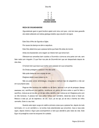 Dice Ifá


                                              I  I
                                              I  I
                                              I  I
                                              I II
                                           OGUNDAGBE
                                          OGUNDA BIODE


             REZA DE OGUNDABIODE

             Ogundabiode igará ni gará foroforo ajabó omó nimu omi iyeru omó leri okan garanife
             ekú elebó afaterete emi laiboa gbelega lodafun aiya okunlá ti ole Igará.



             Este Odu é filho de Ogunda e Ogbe.

             Por causa da doença se abre a sepultura.

             Este Odu determina que a pessoa tenha que fazer Ifá antes de morrer.

             Antes de empreender uma viagem ao interior tem que tomar borí.

             Oferecem-se camarões bem cozidos a Orunmilá e come-se uma parte com ele, sem
falar nada com ninguém. O que ficar nos pés de Orunmilá tem que ser despachado depois de
dois dias.

             O homem tem que levar sua mulher para passear em sua companhia.

             Os Orixás protegem a pessoa e lhe dão sorte.

             Não pode deitar-se com roupas de sair.

             Elegbara detém suas coisas no rio.

             Não se pode comer almôndegas, croquetes e nenhum tipo de salgadinho a não ser
em sua própria casa.

             Pega-se três bonecos de madeira ou de barro, leva-se a um pé de jenipapo (Genipa
americana, Lin),   sacrifica-se uma galinha, recolhe-se um pouco da terra sobre a qual foi feito o
sacrifício, mistura-se pó de ekú, pó de ejá, milho, dendê e mel, coloca-se em Elegbara junto com
os três bonecos. A pessoa tem que colher folhas num cemitério, deixá-las secar e fazer pó.
Mistura á este pó, pó de bejerekun, de obí, osun, pó de ejá, pó de ekú e farinha de milho
vermelho. Este é o seu Axé.

             Quando este signo surge em atefá a primeira coisa que a pessoa faz, depois de tudo
terminado, é ir a um cemitério e, na tumba mais abandonada que encontrar, risca e reza este
signo, depois chama o Egun para acompanhá-lo e terá que atendê-lo pelo resto da vida. Este
Egun irá protegê-la e servi-la enquanto for cuidado.



                                                                                   Página 329 de 633
 