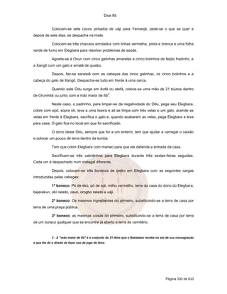 Dice Ifá


             Colocam-se sete cocos pintados de uáji para Yemanjá, pede-se o que se quer e
depois de sete dias, se despacha na mata.

             Colocam-se três charutos enrolados com linhas vermelha, preta e branca e uma folha
verde de fumo em Elegbara para resolver problemas de saúde.

             Agrada-se à Oxun com cinco galinhas amarelas e cinco bolinhos de feijão fradinho, e
a Xangô com um galo e amalá de quiabo.

             Depois, faz-se saraieiê com as cabeças das cinco galinhas, os cinco bolinhos e a
cabeça do galo de Xangô. Despacha-se tudo em frente à uma cerca.

             Quando este Odu surge em ikofá ou atefá, coloca-se uma mão de 21 búzios dentro
                                                        2
de Orunmilá ou junto com a mão maior de Ifá .

             Neste caso, o padrinho, para limpar-se da negatividade do Odu, pega seu Elegbara,
cobre com epô, sopra otí, leva a uma lixeira e ali se limpa com três velas e um galo, acende as
velas em frente à Elegbara, sacrifica o galo e, quando acabarem as velas, pega Elegbara e leva
para casa. O galo fica no local em que foi sacrificado.

             O dono deste Odu, sempre que for a um enterro, tem que ajudar a carregar o caixão
e colocar um pouco de terra dentro da tumba.

             Tem que cobrir Elegbara com mariwo para que ele defenda a entrada da casa.

             Sacrificam-se três cabritinhos para Elegbara durante três sextas-feiras seguidas.
Cada um é despachado num matagal diferente.

             Depois, colocam-se três bonecos de cedro em Elegbara com as seguintes cargas
introduzidas pelas cabeças:

             1º boneco: Pó de ekú, pó de ejá, milho vermelho, terra da casa do dono do Elegbara,
bejerekun, obí ralado, osun, orogbo ralado e uáji.

             2º boneco: Os mesmos ingredientes do primeiro, substituindo-se a terra de casa por
terra de uma praça pública.

             3º boneco: as mesmas coisas do primeiro, substituindo-se a terra de casa por terra
de um buraco qualquer que se encontre já aberto e terra de cemitério.



             2 - A "mão maior de Ifá" é o conjunto de 21 ikins que o Babalawo recebe no ato de sua consagração
e que lhe dá o direito de fazer uso de jogo de ikins.




                                                                                          Página 330 de 633
 
