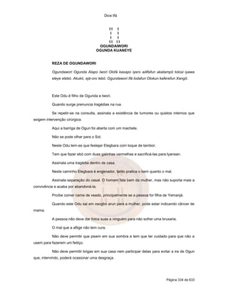 Dice Ifá


                                          II I
                                           I I
                                           I I
                                          II II
                                      OGUNDAIWORI
                                     OGUNDA KUANEYE


           REZA DE OGUNDAWORI

           Ogundawori Ogunda Alapo Iwori Olofá kaxapo iyero adifafun akatampó tolosi iyawa
           eleye elebó. Akukó, ejá-oro lebó. Ogundawori Ifá lodafun Olokun kaferefun Xangô.



           Este Odu é filho de Ogunda e Iwori.

           Quando surge prenuncia tragédias na rua.

           Se repetir-se na consulta, assinala a existência de tumores ou quistos internos que
exigem intervenção cirúrgica.

           Aqui a barriga de Ogun foi aberta com um machete.

           Não se pode olhar para o Sol.

           Neste Odu tem-se que festejar Elegbara com toque de tambor.

           Tem que fazer ebó com duas galinhas vermelhas e sacrificá-las para Iyansan.

           Assinala uma tragédia dentro de casa.

           Neste caminho Elegbara é enganador, tanto pratica o bem quanto o mal.

           Assinala separação do casal. O homem fala bem da mulher, mas não suporta mais a
convivência e acaba por abandoná-la.

           Proíbe comer carne de veado, principalmente se a pessoa for filha de Yemanjá.

           Quando este Odu sai em osogbo arun para a mulher, pode estar indicando câncer de
mama.

           A pessoa não deve dar fotos suas a ninguém para não sofrer uma bruxaria.

           O mal que a aflige não tem cura.

           Não deve permitir que pisem em sua sombra e tem que ter cuidado para que não a
usem para fazerem um feitiço.

           Não deve permitir brigas em sua casa nem participar delas para evitar a ira de Ogun
que, intervindo, poderá ocasionar uma desgraça.




                                                                              Página 334 de 633
 
