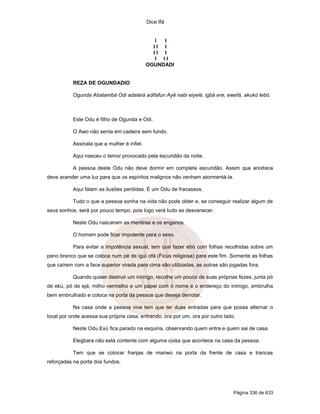Dice Ifá


                                                I I
                                               II I
                                               II I
                                                I II
                                             OGUNDADI


           REZA DE OGUNDADIO

           Ogunda Abatambá Odi adalará adifafun Ayê nabi eiyelé, igbá ere, ewefá, akukó lebó.



           Este Odu é filho de Ogunda e Odi.

           O Awo não senta em cadeira sem fundo.

           Assinala que a mulher é infiel.

           Aqui nasceu o temor provocado pela escuridão da noite.

           A pessoa deste Odu não deve dormir em completa escuridão. Assim que anoitece
deve acender uma luz para que os espíritos malignos não venham atormentá-la.

           Aqui falam as ilusões perdidas. É um Odu de fracassos.

           Tudo o que a pessoa sonha na vida não pode obter e, se conseguir realizar algum de
seus sonhos, será por pouco tempo, pois logo verá tudo se desvanecer.

           Neste Odu nasceram as mentiras e os enganos.

           O homem pode ficar impotente para o sexo.

           Para evitar a impotência sexual, tem que fazer ebó com folhas recolhidas sobre um
pano branco que se coloca num pé de iguí ofá (Ficus religiosa) para este fim. Somente as folhas
que caírem com a face superior virada para cima são utilizadas, as outras são jogadas fora.

           Quando quiser destruir um inimigo, recolhe um pouco de suas próprias fezes, junta pó
de ekú, pó de ejá, milho vermelho e um papel com o nome e o endereço do inimigo, embrulha
bem embrulhado e coloca na porta da pessoa que deseja derrotar.

           Na casa onde a pessoa vive tem que ter duas entradas para que possa alternar o
local por onde acessa sua própria casa, entrando, ora por um, ora por outro lado.

           Neste Odu Exú fica parado na esquina, observando quem entra e quem sai de casa.

           Elegbara não está contente com alguma coisa que acontece na casa da pessoa.

           Tem que se colocar franjas de mariwo na porta da frente de casa e trancas
reforçadas na porta dos fundos.




                                                                                Página 336 de 633
 