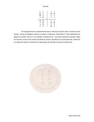 Dice Ifá


                                    I    I           I    I
                                    II    I         II   II
                                    II    I         I    I
                                     I   II         I    I

                                    II   II         I    I
                                     I   II         II   II
                                     I   II         I    I
                                     I   I          II   I


          Em seguida leva-se o assentamento para o meio de um pé de cróton, envolve-se com
mariwo, invoca-se Elegbara, tapa-se a panela e enterra-se. Decorridos 21 dias desenterra-se,
pega-se a panela, leva-se a um cemitério e quebra-se em sua porta (somente a panela). Pega-
se o boneco, lava-se com omieró de folhas de cróton e sacrifica-se um preá sobre ele. Coloca-se
um saiote de mariwo no boneco com sete guizos de cascavel na cintura e está pronto.




                                                                              Página 338 de 633
 