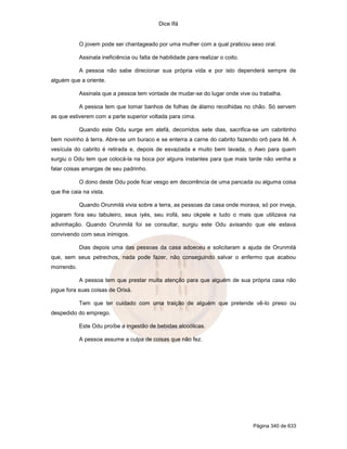 Dice Ifá


            O jovem pode ser chantageado por uma mulher com a qual praticou sexo oral.

            Assinala ineficiência ou falta de habilidade para realizar o coito.

            A pessoa não sabe direcionar sua própria vida e por isto dependerá sempre de
alguém que a oriente.

            Assinala que a pessoa tem vontade de mudar-se do lugar onde vive ou trabalha.

            A pessoa tem que tomar banhos de folhas de álamo recolhidas no chão. Só servem
as que estiverem com a parte superior voltada para cima.

            Quando este Odu surge em atefá, decorridos sete dias, sacrifica-se um cabritinho
bem novinho à terra. Abre-se um buraco e se enterra a carne do cabrito fazendo orô para Ilê. A
vesícula do cabrito é retirada e, depois de esvaziada e muito bem lavada, o Awo para quem
surgiu o Odu tem que colocá-la na boca por alguns instantes para que mais tarde não venha a
falar coisas amargas de seu padrinho.

            O dono deste Odu pode ficar vesgo em decorrência de uma pancada ou alguma coisa
que lhe caia na vista.

            Quando Orunmilá vivia sobre a terra, as pessoas da casa onde morava, só por inveja,
jogaram fora seu tabuleiro, seus iyés, seu irofá, seu okpele e tudo o mais que utilizava na
adivinhação. Quando Orunmilá foi se consultar, surgiu este Odu avisando que ele estava
convivendo com seus inimigos.

            Dias depois uma das pessoas da casa adoeceu e solicitaram a ajuda de Orunmilá
que, sem seus petrechos, nada pode fazer, não conseguindo salvar o enfermo que acabou
morrendo.

            A pessoa tem que prestar muita atenção para que alguém de sua própria casa não
jogue fora suas coisas de Orixá.

            Tem que ter cuidado com uma traição de alguém que pretende vê-lo preso ou
despedido do emprego.

            Este Odu proíbe a ingestão de bebidas alcoólicas.

            A pessoa assume a culpa de coisas que não fez.




                                                                                  Página 340 de 633
 