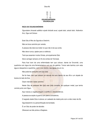 Dice Ifá


                                          II I
                                          II I
                                           I I
                                           I II
                                      OGUNDAWÓNRIN
                                       OGUNDALENI


           REZA DE OGUNDAWÓNRIN

           Ogundaleni Anaraté adifafun eiyelé tinlósilé anué, eiyelé lebó, akukó lebó. Kaferefun
           Exú, Ogun ati Oxóssi.



           Este Odu é filho de Ogunda e Owónrin.

           Não se troca caminho por vereda.

           A pessoa não deve se meter no que não é da sua conta.

           Não deve nunca, apelar para a violência.

           Terá que assentar muitos Orixás, principalmente Obá.

           Deve carregar sempre um fio de contas de Yemanjá.

           Para ficar bom de uma enfermidade tem que colocar, diante de Orunmilá, uma
quartinha com água de uma ferramentaria e um ovo de galinha. Tomar sete banhos com esta
água e despachar a quartinha, com o ovo dentro, nas águas de um rio.

           Não pode ter periquitos em sua casa.

           Se for Awo, tem que colocar um escudo de ouro dentro de seu Ifá e um okpele de
búzios do lado de fora.

           Osain intervém neste caminho.

           Neste Odu as pessoas têm que usar uma corrente, de qualquer metal, que tenha
comido junto com Ogun.

           Aqui nasceu a vagabundagem, a porfia e a desobediência.

           A pessoa se expõe à guerra com plena consciência.

           O segredo deste Odu é colocar um cadeado de metal junto com a mão maior de Ifá.

           Ogundawónrin é a personificação da bondade.

           É um Odu de poder de decisão.

           Oferecem-se três pintos a Elegbara.




                                                                               Página 341 de 633
 