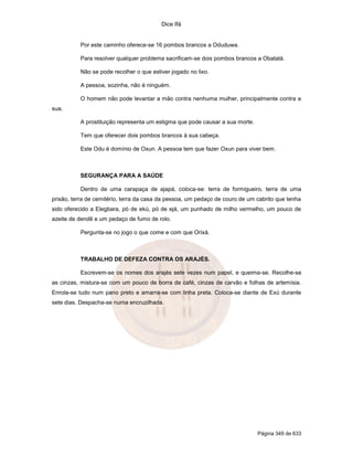 Dice Ifá


          Por este caminho oferece-se 16 pombos brancos a Oduduwa.

          Para resolver qualquer problema sacrificam-se dois pombos brancos a Obatalá.

          Não se pode recolher o que estiver jogado no lixo.

          A pessoa, sozinha, não é ninguém.

          O homem não pode levantar a mão contra nenhuma mulher, principalmente contra a
sua.

          A prostituição representa um estigma que pode causar a sua morte.

          Tem que oferecer dois pombos brancos à sua cabeça.

          Este Odu é domínio de Oxun. A pessoa tem que fazer Oxun para viver bem.



          SEGURANÇA PARA A SAÚDE

          Dentro de uma carapaça de ajapá, coloca-se: terra de formigueiro, terra de uma
prisão, terra de cemitério, terra da casa da pessoa, um pedaço de couro de um cabrito que tenha
sido oferecido a Elegbara, pó de ekú, pó de ejá, um punhado de milho vermelho, um pouco de
azeite de dendê e um pedaço de fumo de rolo.

          Pergunta-se no jogo o que come e com que Orixá.



          TRABALHO DE DEFEZA CONTRA OS ARAJÉS.

          Escrevem-se os nomes dos arajés sete vezes num papel, e queima-se. Recolhe-se
as cinzas, mistura-se com um pouco de borra de café, cinzas de carvão e folhas de artemísia.
Enrola-se tudo num pano preto e amarra-se com linha preta. Coloca-se diante de Exú durante
sete dias. Despacha-se numa encruzilhada.




                                                                              Página 349 de 633
 