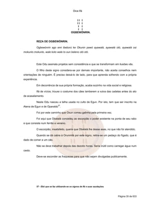 Dice Ifá


                                                II I
                                                II I
                                                 I I
                                                 I I
                                             OGBEWÓNRIN.


           REZA DE OGBEWÓNRIN.

           Ogbewónrin ago emi ibeború ke Okunin pawó ayawalá, ayawalá otó, ayawalá osi
mokunlo mokunlo, wale koto wale to oun beleno otó otó.



           Este Odu assinala projetos sem consistência e que se transformam em ilusões vãs.

           O filho deste signo considera-se por demais importante, não aceita conselhos nem
orientações de ninguém. É preciso deixá-lo de lado, para que aprenda sofrendo com a própria
experiência.

           Em decorrência de sua própria formação, acaba sozinho na vida social e religiosa.

           Ifá de vícios; trouxe o costume dos cães lamberem a vulva das cadelas antes do ato
de acasalamento.

           Neste Odu nasceu a telha usada no culto de Egun. Por isto, tem que ser inscrito na
                                57
Atena de Egun e de Oparaldo .

           Foi por este caminho que Oxun comeu galinha pela primeira vez.

           Foi aqui que Obatalá concedeu ao escorpião o poder existente na ponta de seu rabo
e que consiste num ferrão e veneno.

           O escorpião, insatisfeito, queria que Obatalá lhe desse asas, no que não foi atendido.

           Quando se dá cabra à Orunmilá por este signo, retira-se um pedaço do fígado, que é
dado de comer a um cão.

           Não se deve trabalhar depois das dezoito horas. Seria inútil como carregar água num
cesto.

           Deve-se esconder as fraquezas para que não sejam divulgadas publicamente.




           57 - Ebó que se faz utilizando-se os signos de Ifá e suas saudações.



                                                                                  Página 35 de 633
 