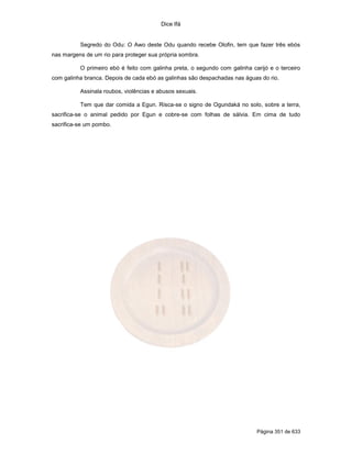 Dice Ifá


          Segredo do Odu: O Awo deste Odu quando recebe Olofin, tem que fazer três ebós
nas margens de um rio para proteger sua própria sombra.

          O primeiro ebó é feito com galinha preta, o segundo com galinha carijó e o terceiro
com galinha branca. Depois de cada ebó as galinhas são despachadas nas águas do rio.

          Assinala roubos, violências e abusos sexuais.

          Tem que dar comida a Egun. Risca-se o signo de Ogundaká no solo, sobre a terra,
sacrifica-se o animal pedido por Egun e cobre-se com folhas de sálvia. Em cima de tudo
sacrifica-se um pombo.




                                                                            Página 351 de 633
 