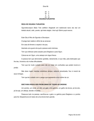 Dice Ifá


                                           II I
                                           II I
                                            I I
                                           II II
                                      OGUNDATURUKPON


           REZA DE OGUNDA TURUKPON

           Ogundaturukpon Baba Toto adifafun Alagbedé omi ladelorubó kana situ lasi oni
           ketebó akukó, adie, yarako, ajá keke elegbo. Intori ejó Obinin pupá marora.



           Este Odu é filho de Ogunda e Oturukpon.

           O prego bem batido é difícil de se arrancar.

           Em casa de ferreiro o espeto é de pau.

           Assinala uma guerra da qual a pessoa sairá vitoriosa.

           Tem que oferecer peixe assado para Elegbara e para Ogun.

           Coloca-se em Ogun, uma cabaça com água fresca.

           A pessoa tem que demonstrar gratidão, diariamente, à sua mãe, pela dedicação que
lhe deu, livrando-a de muitas dificuldades.

           Tem que ter muito cuidado para não se meter em confusões que podem levá-la à
prisão.

           Não deve ingerir bebidas alcoólicas porque, estando alcoolizada, fica à mercê de
seus inimigos.

           Tem que ter cuidado com o perigo que representa uma mulher de cor.



           EBÓ PARA RESOLVER PROBLEMAS DE TODAS AS ORDENS

           Um pombo, um romã, um ekó, um galo, uma galinha, um galho de árvore, pó de ekú,
pó de ejá, um alfanje, dendê e moedas.

           Passa-se tudo na pessoa, sacrifica-se o galo e a galinha para Elegbara e o pombo
para Ile. Despacha-se em baixo de uma árvore bem grande.




                                                                                Página 352 de 633
 