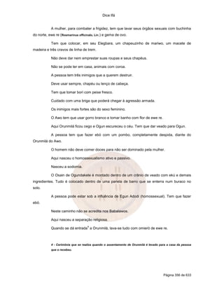 Dice Ifá


           A mulher, para combater a frigidez, tem que lavar seus órgãos sexuais com buchinha
do norte, ewe re (Rosmarinus officinalo, Lin.) e gema de ovo.

           Tem que colocar, em seu Elegbara, um chapeuzinho de mariwo, um macete de
madeira e três cravos de linha de trem.

           Não deve dar nem emprestar suas roupas e seus chapéus.

           Não se pode ter em casa, animais com coroa.

           A pessoa tem três inimigos que a querem destruir.

           Deve usar sempre, chapéu ou lenço de cabeça.

           Tem que tomar borí com peixe fresco.

           Cuidado com uma briga que poderá chegar à agressão armada.

           Os inimigos mais fortes são do sexo feminino.

           O Awo tem que usar gorro branco e tomar banho com flor de ewe re.

           Aqui Orunmilá ficou cego e Ogun escureceu o céu. Tem que dar veado para Ogun.

           A pessoa tem que fazer ebó com um pombo, completamente despida, diante do
Orunmilá do Awo.

           O homem não deve comer doces para não ser dominado pela mulher.

           Aqui nasceu o homossexualismo ativo e passivo.

           Nasceu a sodomia.

           O Osain de Ogundakete é montado dentro de um crânio de veado com ekú e demais
ingredientes. Tudo é colocado dentro de uma panela de barro que se enterra num buraco no
solo.

           A pessoa pode estar sob a influência de Egun Adodi (homossexual). Tem que fazer
ebó.

           Neste caminho não se acredita nos Babalawos.

           Aqui nasceu a separação religiosa.
                                   4
           Quando se dá entrada a Orunmilá, lava-se tudo com omieró de ewe re.



           4 - Cerimônia que se realiza quando o assentamento de Orunmilá é levado para a casa da pessoa
           que o recebeu.




                                                                                     Página 356 de 633
 