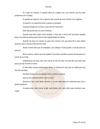 Dice Ifá


            É o signo do macaco. A pessoa deve ter cuidado com uma menina que lhe trará
problemas com a justiça.

            O capitão vai a guerra, mas o general não o perde de vista. Ensina a ser vigilante.

            O orgulho e os caprichos levam a pessoa à perdição.

            A pessoa deseja ser ou fazer o que não lhe é de direito.

            Este Odu proíbe que se coma mariscos.

            Quando este Odu surge numa consulta, o Awo que o sacou tem que fazer rogação
para a sua própria cabeça para livrar-se das negatividades do cliente.

            Quando sai para um menino ou para uma menina, tem que fazer Ifá o mais rápido
possível, pois a criança é filha de Orunmilá.

            Sendo menino terá que ser babalawo, sua cabeça é muito grande e nasceu para ser
adivinho.

            Se for menina, nasceu para ser apetebí. Orunmilá a escolheu quando ainda estava no
ventre de sua mãe.

            Independente do sexo; têm uma marca no céu da boca. Os pais têm que fazer ebó
para que não venham a morrer.

            A mãe desta criança poderá gerar Abíkú. A criança tem que usar um idefá para que
isto não aconteça.

            Assinala dívidas com um parente morto, missas ou preces.

            Aqui se deu a disputa entre o céu e a terra.

            Quando se faz o ebó deste caminho, o ori do bode deve ser enterrado para que o
doente sobreviva.

            A pessoa deve falar menos e agir suas coisas com mais calma para alcançar suas
metas.




                                                                                  Página 361 de 633
 