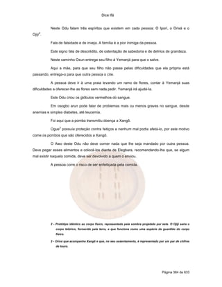 Dice Ifá


           Neste Odu falam três espíritos que existem em cada pessoa: O Iporí, o Orixá e o
     2
Ojijí .

           Fala de falsidade e de inveja. A família é a pior inimiga da pessoa.

           Este signo fala de descrédito, de ostentação de sabedoria e de delírios de grandeza.

           Neste caminho Oxun entrega seu filho à Yemanjá para que o salve.

           Aqui a mãe, para que seu filho não passe pelas dificuldades que ela própria está
passando, entrega-o para que outra pessoa o crie.

           A pessoa deve ir à uma praia levando um ramo de flores, contar à Yemanjá suas
dificuldades e oferecer-lhe as flores sem nada pedir. Yemanjá irá ajudá-la.

           Este Odu criou os glóbulos vermelhos do sangue.

           Em osogbo arun pode falar de problemas mais ou menos graves no sangue, desde
anemias e simples diabetes, até leucemia.

           Foi aqui que a pomba transmitiu doença a Xangô.
                 3
           Ogue possuía proteção contra feitiços e nenhum mal podia afetá-lo, por este motivo
come os pombos que são oferecidos a Xangô.

           O Awo deste Odu não deve comer nada que lhe seja mandado por outra pessoa.
Deve pegar esses alimentos e colocá-los diante de Elegbara, recomendando-lhe que, se algum
mal existir naquela comida, deve ser devolvido a quem o enviou.

           A pessoa corre o risco de ser enfeitiçada pela comida.




           2 - Protótipo idêntico ao corpo físico, representado pela sombra projetada por este. O Ojijí seria o
              corpo telúrico, fornecido pela terra, e que funciona como uma espécie de guardião do corpo
              físico.

           3 - Orixá que acompanha Xangô e que, no seu assentamento, é representado por um par de chifres
              de touro.




                                                                                           Página 364 de 633
 