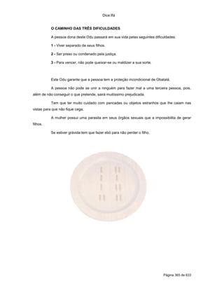 Dice Ifá


           O CAMINHO DAS TRÊS DIFICULDADES

           A pessoa dona deste Odu passará em sua vida pelas seguintes dificuldades:

           1 - Viver separado de seus filhos.

           2 - Ser preso ou condenado pela justiça.

           3 - Para vencer, não pode queixar-se ou maldizer a sua sorte.



           Este Odu garante que a pessoa tem a proteção incondicional de Obatalá.

           A pessoa não pode se unir a ninguém para fazer mal a uma terceira pessoa, pois,
além de não conseguir o que pretende, sairá muitíssimo prejudicada.

           Tem que ter muito cuidado com pancadas ou objetos estranhos que lhe caiam nas
vistas para que não fique cega.

           A mulher possui uma parasita em seus órgãos sexuais que a impossibilita de gerar
filhos.

           Se estiver grávida tem que fazer ebó para não perder o filho.




                                                                             Página 365 de 633
 