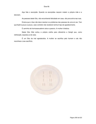 Dice Ifá


           Aqui fala o escorpião. Quando os escorpiões nascem matam a própria mãe e a
devoram.

           As pessoas deste Odu, não encontrando felicidade em casa, vão procurá-la nas ruas.

           Ensina que o Awo não deve resolver os problemas das pessoas de uma só vez. Tem
que fazê-lo pouco a pouco, caso contrário não receberá nenhum tipo de agradecimento.

           É caminho de homossexualismo ativo e passivo. A mulher é lésbica.

           Neste Odu Obá cortou a própria orelha para oferecê-la a Xangô que, como
retribuição, expulsou-a de casa.

           É um Odu de mal agradecidos. A mulher se sacrifica pelo homem e ele não
reconhece o seu sacrifício.




                                                                               Página 369 de 633
 