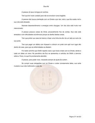 Dice Ifá


             A pessoa vê seus inimigos em sonhos.

             Tem que ter muito cuidado para não se envolver numa tragédia.

             A pessoa não busca orientação com os Orixás e por isto, tudo o que faz acaba mal e
sua vida está atrasada.

             Assinala desentendimento e ameaças entre cônjuges. Um dos dois está muito mal
intencionado.

             A pessoa possuía coisas de Orixá, provavelmente fios de contas. Sua vida está
atrasada e com dificuldades econômicas porque se desfez destas coisas.

             Tem que pintar sua casa de branco e fazer uma linha de efun de um lado ao outro de
sua porta.

             Tem que pagar um débito com Azawani e colocar um prato com epô num lugar alto
dentro de casa, para que as enfermidades se afastem.

             Foi neste caminho que Olofin repartiu tudo o que havia criado com os Orixás, dando a
cada um deles um reino. No penúltimo dia Exú se apresentou e solicitou de Olofin o domínio
sobre a Terra, no que foi prontamente atendido.

             A pessoa, para poder viver, necessita sempre da ajuda de outrem.

             Se cumprir suas obrigações com os Orixás e cuidar corretamente deles, sua sorte
mudará e sua vida melhorará a cada dia.




                                                                                Página 371 de 633
 