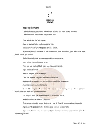 Dice Ifá


                                           II II
                                            I I
                                            I I
                                           II I
                                         OSÁIWORI
                                          OSÁWO


          REZA DE OSÁIWORI

          Osáwo abati edeyela ninimu adifafun etú tinxoma olu bebé akukó, abo lebó.
          Osáwo Iwori wo ale adifafun aleiyo atena soki.


          Este Odu é filho de Osá e Iwori.

          Aqui os favores feitos podem custar a vida.

          Neste caminho o tigre não pode comer o cabrito.

          A pessoa prestou um favor e, por este motivo, vive assustada, pois sabe que pode
perder tudo o que possui.

          Se for filha de Oxóssi tem que assentá-lo urgentemente.

          Mais vale a manha do que a força.

          Tem que agir na legalidade para não fracassar na vida.

          Aqui nasceu o trovão.

          Nasceu Baiyani, mãe de Xangô.

          Tem que agradar Elegbara oferecendo-lhe frutas.

          A pessoa é perseguida por um espírito ao qual falta uma perna.

          Assinala desenvolvimento natural.

          É um Odu perigoso. A pessoa está sempre sendo perseguida por Ikú e, por este
motivo, tem que fazer ebó constantemente.

          Em osogbo avisa que a pessoa está a caminho da morte.

          A pessoa tem que assentar Orixaoko.

          Ensina que Orixaoko, sendo da terra, é o pai de Aganjú, o magma incandescente.

          A pessoa não pode cometer deslizes para não ser assassinada.

          Aqui a mulher se uniu aos seus próprios inimigos e todos aproveitaram para lhe
fazerem algum mal.




                                                                            Página 372 de 633
 