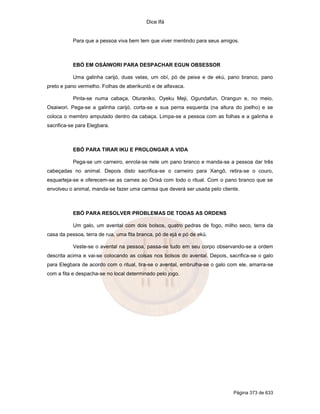 Dice Ifá


           Para que a pessoa viva bem tem que viver mentindo para seus amigos.



           EBÓ EM OSÁIWORI PARA DESPACHAR EGUN OBSESSOR

           Uma galinha carijó, duas velas, um obí, pó de peixe e de ekú, pano branco, pano
preto e pano vermelho. Folhas de aberikunló e de alfavaca.

           Pinta-se numa cabaça, Oturaniko, Oyeku Meji, Ogundafun, Orangun e, no meio,
Osaiwori. Pega-se a galinha carijó, corta-se a sua perna esquerda (na altura do joelho) e se
coloca o membro amputado dentro da cabaça. Limpa-se a pessoa com as folhas e a galinha e
sacrifica-se para Elegbara.



           EBÓ PARA TIRAR IKU E PROLONGAR A VIDA

           Pega-se um carneiro, enrola-se nele um pano branco e manda-se a pessoa dar três
cabeçadas no animal. Depois disto sacrifica-se o carneiro para Xangô, retira-se o couro,
esquarteja-se e oferecem-se as carnes ao Orixá com todo o ritual. Com o pano branco que se
envolveu o animal, manda-se fazer uma camisa que deverá ser usada pelo cliente.



           EBÓ PARA RESOLVER PROBLEMAS DE TODAS AS ORDENS

           Um galo, um avental com dois bolsos, quatro pedras de fogo, milho seco, terra da
casa da pessoa, terra de rua, uma fita branca, pó de ejá e pó de ekú.

           Veste-se o avental na pessoa, passa-se tudo em seu corpo observando-se a ordem
descrita acima e vai-se colocando as coisas nos bolsos do avental. Depois, sacrifica-se o galo
para Elegbara de acordo com o ritual, tira-se o avental, embrulha-se o galo com ele, amarra-se
com a fita e despacha-se no local determinado pelo jogo.




                                                                             Página 373 de 633
 