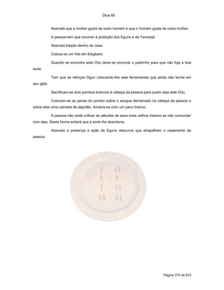 Dice Ifá


            Assinala que a mulher gosta de outro homem e que o homem gosta de outra mulher.

            A pessoa tem que recorrer à proteção dos Eguns e de Yemanjá.

            Assinala traição dentro de casa.

            Coloca-se um fole em Elegbara.

            Quando se encontra este Odu deve-se procurar o padrinho para que não fuja a boa
sorte.

            Tem que se reforçar Ogun colocando-lhe sete ferramentas que ainda não tenha em
seu igbá.

            Sacrificam-se dois pombos brancos à cabeça da pessoa para quem saia este Odu.

            Colocam-se as penas do pombo sobre o sangue derramado na cabeça da pessoa e
sobre elas uma camada de algodão. Amarra-se com um pano branco.

            A pessoa não pode criticar as atitudes de seus mais velhos mesmo se não concordar
com elas. Desta forma evitará que a sorte lhe abandone.

            Assinala a presença e ação de Eguns obscuros que atrapalham o casamento da
pessoa.




                                                                             Página 375 de 633
 