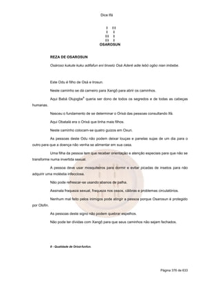 Dice Ifá


                                                  I II
                                                  I I
                                                 II I
                                                 II I
                                               OSAROSUN


              REZA DE OSAROSUN

              Osároso kukute kuku adifafun eni tinxelú Osá Aderé adie lebó ogbo nian imbebe.



              Este Odu é filho de Osá e Irosun.

              Neste caminho se dá carneiro para Xangô para abrir os caminhos.
                                     8
              Aqui Babá Olujogbe queria ser dono de todos os segredos e de todas as cabeças
humanas.

              Nasceu o fundamento de se determinar o Orixá das pessoas consultando Ifá.

              Aqui Obatalá era o Orixá que tinha mais filhos.

              Neste caminho colocam-se quatro guizos em Oxun.

              As pessoas deste Odu não podem deixar louças e panelas sujas de um dia para o
outro para que a doença não venha se alimentar em sua casa.

              Uma filha da pessoa tem que receber orientação e atenção especiais para que não se
transforme numa invertida sexual.

              A pessoa deve usar mosquiteiros para dormir e evitar picadas de insetos para não
adquirir uma moléstia infecciosa.

              Não pode refrescar-se usando abanos de palha.

              Assinala fraqueza sexual, fraqueza nos ossos, cãibras e problemas circulatórios.

              Nenhum mal feito pelos inimigos pode atingir a pessoa porque Osarosun é protegido
por Olofin.

              As pessoas deste signo não podem quebrar espelhos.

              Não pode ter dívidas com Xangô para que seus caminhos não sejam fechados.




              8 - Qualidade de Orixá-funfun.




                                                                                  Página 376 de 633
 