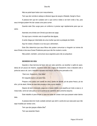 Dice Ifá


           Não se pode fazer tratos com macumbeiros.

           Tem que dar comida à cabeça e oferecer água de acaçá a Obatalá, Xangô e Oxun.

           A pessoa tem que ter cuidado com o que come e bebe e ver bem onde o faz, pois
seus inimigos podem lhe dar coisas ruins para comer.

           Quando este Odu surge para um enfermo é preciso agir rapidamente para que se
salve.

           Assinala uma dívida com Omolú que deve ser paga.

           Foi aqui que o monstro veio á superfície das águas.

           A sorte chega por intermédio de uma mulher que tem a proteção de Olofin.

           Aqui foi criado o Oceano e os rios que o alimentam.

           Este Odu determina que seus filhos não podem comunicar a ninguém os nomes de
seus Orixás e dos seus Guias Protetores para que não lhe roubem a sorte.

           Não podem, também, comunicar seus segredos para não se prejudicar.



           SEGREDO DO ODU

           Quando o Awo termina de fazer ebó por este caminho, ao recolher o iyefá do opon,
deixa ali um pouco do mesmo, inscreve sobre ele o signo de Osawónrin, leva o tabuleiro até a
porta de casa e ali, com o tabuleiro apoiado nos braços, dá-lhe uma pancada e diz:

           “Osá Loni, Osawónrin, Osá Meta”.

           Em seguida sopra o pó para fora.

           Prepara uma pasta com azeite de oliva, azeite de dendê, pó de peixe fresco, pó de
efun, pó de ataré, folhas de ewe tete picadas e dois cocos ralados.

           Depois de bem misturada, pega-se a massa obtida e se espalha por toda a casa e, à
meia-noite, varre-se tudo para a rua e continua-se varrendo até a próxima esquina.

           Este trabalho é para limpar a casa de todas as coisas ruins que possam estar dentro
dela.

           A pessoa deve ter muito cuidado sempre que abrir a porta de sua casa para que não
seja invadida por ventos ruins.
                                            9
           Tem que dar graças a Baba Oke .

           Tem que assentar Osain.




                                                                               Página 379 de 633
 