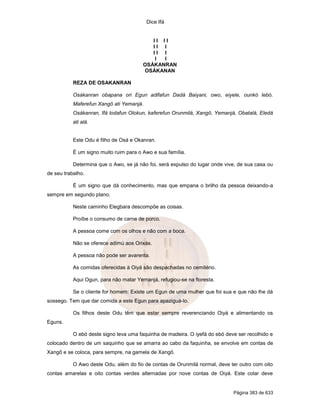 Dice Ifá


                                           II II
                                           II I
                                           II I
                                            I I
                                        OSÁKANRAN
                                        OSÁKANAN

           REZA DE OSAKANRAN

           Osákanran obapana ori Egun adifafun Dadá Baiyani, owo, eiyele, ounkó lebó.
           Maferefun Xangô ati Yemanjá.
           Osákanran, Ifá lodafun Olokun, kaferefun Orunmilá, Xangô, Yemanjá, Obatalá, Eledá
           ati alá.


           Este Odu é filho de Osá e Okanran.

           É um signo muito ruim para o Awo e sua família.

           Determina que o Awo, se já não foi, será expulso do lugar onde vive, de sua casa ou
de seu trabalho.

           É um signo que dá conhecimento, mas que empana o brilho da pessoa deixando-a
sempre em segundo plano.

           Neste caminho Elegbara descompõe as coisas.

           Proíbe o consumo de carne de porco.

           A pessoa come com os olhos e não com a boca.

           Não se oferece adimú aos Orixás.

           A pessoa não pode ser avarenta.

           As comidas oferecidas à Oiyá são despachadas no cemitério.

           Aqui Ogun, para não matar Yemanjá, refugiou-se na floresta.

           Se o cliente for homem: Existe um Egun de uma mulher que foi sua e que não lhe dá
sossego. Tem que dar comida a este Egun para apaziguá-lo.

           Os filhos deste Odu têm que estar sempre reverenciando Oiyá e alimentando os
Eguns.

           O ebó deste signo leva uma faquinha de madeira. O iyefá do ebó deve ser recolhido e
colocado dentro de um saquinho que se amarra ao cabo da faquinha, se envolve em contas de
Xangô e se coloca, para sempre, na gamela de Xangô.

           O Awo deste Odu, além do fio de contas de Orunmilá normal, deve ter outro com oito
contas amarelas e oito contas verdes alternadas por nove contas de Oiyá. Este colar deve


                                                                             Página 383 de 633
 