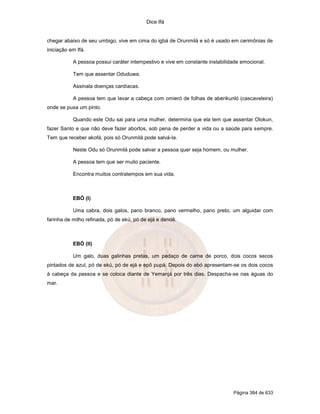 Dice Ifá


chegar abaixo de seu umbigo, vive em cima do igbá de Orunmilá e só é usado em cerimônias de
iniciação em Ifá.

           A pessoa possui caráter intempestivo e vive em constante instabilidade emocional.

           Tem que assentar Oduduwa.

           Assinala doenças cardíacas.

           A pessoa tem que lavar a cabeça com omieró de folhas de aberikunló (cascaveleira)
onde se puxa um pinto.

           Quando este Odu sai para uma mulher, determina que ela tem que assentar Olokun,
fazer Santo e que não deve fazer abortos, sob pena de perder a vida ou a saúde para sempre.
Tem que receber akofá, pois só Orunmilá pode salvá-la.

           Neste Odu só Orunmilá pode salvar a pessoa quer seja homem, ou mulher.

           A pessoa tem que ser muito paciente.

           Encontra muitos contratempos em sua vida.



           EBÓ (I)

           Uma cabra, dois galos, pano branco, pano vermelho, pano preto, um alguidar com
farinha de milho refinada, pó de ekú, pó de ejá e dendê.



           EBÓ (II)

           Um galo, duas galinhas pretas, um pedaço de carne de porco, dois cocos secos
pintados de azul, pó de ekú, pó de ejá e epô pupá. Depois do ebó apresentam-se os dois cocos
à cabeça da pessoa e se coloca diante de Yemanjá por três dias. Despacha-se nas águas do
mar.




                                                                              Página 384 de 633
 
