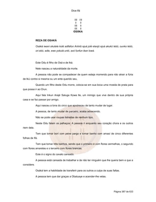 Dice Ifá


                                                  II II
                                                   I I
                                                  II I
                                                  II I
                                                 OSÁKA


             REZA DE OSAKÁ

             Osáká iwani okutele kolé adifafun Ariinló ejuá jolé elanjó ejuá akukó lebó, ounko lebó,
             ori ebó, adie, ewe yokulá unló, axó funfun ikan lowá.



             Este Odu é filho de Osá e de Iká.

             Nele nasceu a naturalidade da morte.

             A pessoa não pode se compadecer de quem esteja morrendo para não atrair a fúria
de Ikú contra si mesma ou um ente querido seu.

             Quando um filho deste Odu morre, coloca-se em sua boca uma moeda de prata para
que possa ir ao Orun.

             Aqui fala Inkun Arajé Saluga Kowa Ile, um inimigo que vive dentro de sua própria
casa e se faz passar por amigo.

             Aqui nasceu a lona do circo que apodreceu de tanto mudar de lugar.

             A pessoa, de tanto mudar de parceiro, acaba adoecendo.

             Não se pode usar roupas listradas de nenhum tipo.

             Neste Odu falam os palhaços. A pessoa ri enquanto seu coração chora e os outros
riem dela.

             Tem que tomar borí com peixe pargo e tomar banho com amasí de cinco diferentes
folhas de Ifá.

             Tem que tomar três banhos, sendo que o primeiro é com flores vermelhas, o segundo
com flores amarelas e o terceiro com flores brancas.

             Este é o signo do cavalo cansado.

             A pessoa está cansada de trabalhar e de não ter ninguém que lhe queira bem e que a
considere.

             Osáká tem a habilidade de transferir para os outros a culpa de suas faltas.

             A pessoa tem que dar graças a Obaluaye e acender-lhe velas.




                                                                                  Página 387 de 633
 