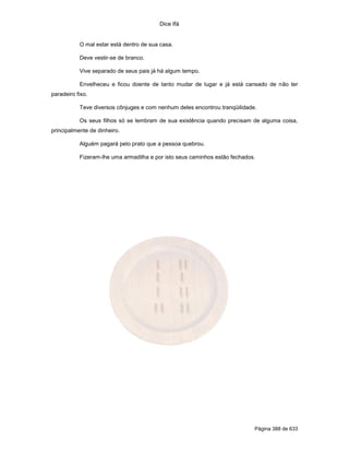 Dice Ifá


           O mal estar está dentro de sua casa.

           Deve vestir-se de branco.

           Vive separado de seus pais já há algum tempo.

           Envelheceu e ficou doente de tanto mudar de lugar e já está cansado de não ter
paradeiro fixo.

           Teve diversos cônjuges e com nenhum deles encontrou tranqüilidade.

           Os seus filhos só se lembram de sua existência quando precisam de alguma coisa,
principalmente de dinheiro.

           Alguém pagará pelo prato que a pessoa quebrou.

           Fizeram-lhe uma armadilha e por isto seus caminhos estão fechados.




                                                                            Página 388 de 633
 