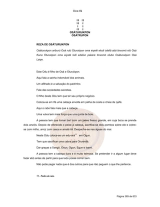 Dice Ifá


                                           II II
                                           II I
                                            I I
                                           II I
                                       OSÁTURUKPON
                                        OSÁTRUPON


           REZA DE OSÁTURUKPON

           Osáturukpon ariburú Osá rulú Oturukpon oma eiyelé elodi odefá abá tinxomó elú Osá
           Kuna Oturukpon oma eiyelé lodi adafun pakere tinxomó olubo Osáturukpon Osá
           Laiye.



           Este Odu é filho de Osá e Oturukpon.

           Aqui fala a sanha indomável dos animais.

           Um afilhado é a salvação do padrinho.

           Fala das sociedades secretas.

           O filho deste Odu tem que ter seu próprio negócio.

           Coloca-se em Ifá uma cabaça envolta em palha da costa e cheia de iyefá.

           Aqui o rabo fala mais que a cabeça.

           Uma vulva tem mais força que uma junta de bois.

           A pessoa tem que tomar borí com um peixe fresco grande, em cuja boca se prende
dois anzóis. Depois de oferecido o peixe à cabeça, sacrifica-se dois pombos sobre ele e cobre-
se com milho, arroz com casca e amalá ilá. Despacha-se nas águas do mar.
                                            11
           Neste Odu coloca-se um edu-ará        em Ogun.

           Tem que sacrificar uma cabra para Orunmilá.

           Dar graças a Xangô, Oxun, Ogun, Egun e Iyami.

           A pessoa tem a cabeça dura e é muito teimosa. Se pretender ir a algum lugar deve
fazer ebó antes de partir para que tudo possa correr bem.

           Não pode pegar nada que é dos outros para que não peguem o que lhe pertence.



           11 - Pedra de raio.




                                                                             Página 389 de 633
 