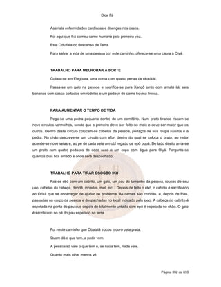 Dice Ifá


           Assinala enfermidades cardíacas e doenças nos ossos.

           Foi aqui que Ikú comeu carne humana pela primeira vez.

           Este Odu fala do descanso da Terra.

           Para salvar a vida de uma pessoa por este caminho, oferece-se uma cabra à Oiyá.



           TRABALHO PARA MELHORAR A SORTE

           Coloca-se em Elegbara, uma coroa com quatro penas de ekodidé.

           Passa-se um galo na pessoa e sacrifica-se para Xangô junto com amalá ilá, seis
bananas com casca cortadas em rodelas e um pedaço de carne bovina fresca.



           PARA AUMENTAR O TEMPO DE VIDA

           Pega-se uma pedra pequena dentro de um cemitério. Num prato branco riscam-se
nove círculos vermelhos, sendo que o primeiro deve ser feito no meio e deve ser maior que os
outros. Dentro deste círculo colocam-se cabelos da pessoa, pedaços de sua roupa suados e a
pedra. No chão descreve-se um círculo com efun dentro do qual se coloca o prato, ao redor
acende-se nove velas e, ao pé de cada vela um obí regado de epô pupá. Do lado direito arria-se
um prato com quatro pedaços de coco seco e um copo com água para Oiyá. Pergunta-se
quantos dias fica arriado e onde será despachado.



           TRABALHO PARA TIRAR OSOGBO IKU

           Faz-se ebó com um cabrito, um galo, um pau do tamanho da pessoa, roupas de seu
uso, cabelos da cabeça, dendê, moedas, mel, etc... Depois de feito o ebó, o cabrito é sacrificado
ao Orixá que se encarregar de ajudar no problema. As carnes são cozidas, e, depois de frias,
passadas no corpo da pessoa e despachadas no local indicado pelo jogo. A cabeça do cabrito é
espetada na ponta do pau que depois de totalmente untado com epô é espetado no chão. O galo
é sacrificado no pé do pau espetado na terra.



           Foi neste caminho que Obatalá trocou o ouro pela prata.

           Quem dá o que tem, a pedir vem.

           A pessoa só vale o que tem e, se nada tem, nada vale.

           Quanto mais olha, menos vê.



                                                                                Página 392 de 633
 