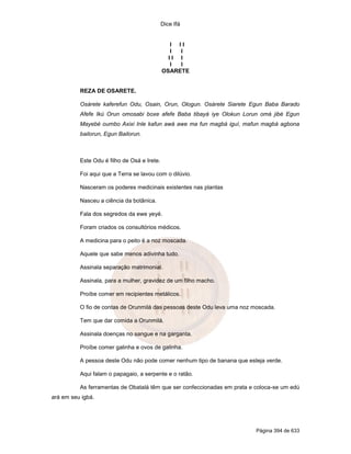 Dice Ifá


                                                I II
                                                I I
                                               II I
                                                I I
                                             OSARETE


          REZA DE OSARETE.

          Osárete kaferefun Odu, Osain, Orun, Ologun. Osárete Siarete Egun Baba Barado
          Afefe Ikú Orun omosabi boxe afefe Baba tibayá iye Olokun Lorun omá jibé Egun
          Mayebé oumbo Axixi Inle kafun awá awe ma fun magbá iguí, mafun magbá agbona
          bailorun, Egun Bailorun.



          Este Odu é filho de Osá e Irete.

          Foi aqui que a Terra se lavou com o dilúvio.

          Nasceram os poderes medicinais existentes nas plantas

          Nasceu a ciência da botânica.

          Fala dos segredos da ewe yeyé.

          Foram criados os consultórios médicos.

          A medicina para o peito é a noz moscada.

          Aquele que sabe menos adivinha tudo.

          Assinala separação matrimonial.

          Assinala, para a mulher, gravidez de um filho macho.

          Proíbe comer em recipientes metálicos.

          O fio de contas de Orunmilá das pessoas deste Odu leva uma noz moscada.

          Tem que dar comida a Orunmilá.

          Assinala doenças no sangue e na garganta.

          Proíbe comer galinha e ovos de galinha.

          A pessoa deste Odu não pode comer nenhum tipo de banana que esteja verde.

          Aqui falam o papagaio, a serpente e o ratão.

          As ferramentas de Obatalá têm que ser confeccionadas em prata e coloca-se um edú
ará em seu igbá.




                                                                          Página 394 de 633
 