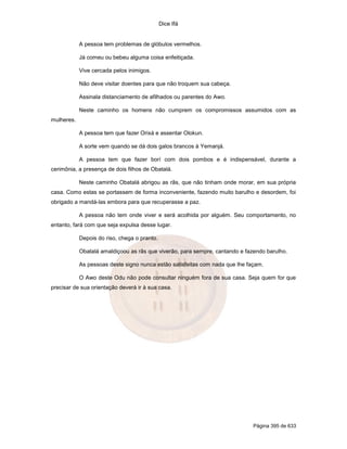 Dice Ifá


            A pessoa tem problemas de glóbulos vermelhos.

            Já comeu ou bebeu alguma coisa enfeitiçada.

            Vive cercada pelos inimigos.

            Não deve visitar doentes para que não troquem sua cabeça.

            Assinala distanciamento de afilhados ou parentes do Awo.

            Neste caminho os homens não cumprem os compromissos assumidos com as
mulheres.

            A pessoa tem que fazer Orixá e assentar Olokun.

            A sorte vem quando se dá dois galos brancos à Yemanjá.

            A pessoa tem que fazer borí com dois pombos e é indispensável, durante a
cerimônia, a presença de dois filhos de Obatalá.

            Neste caminho Obatalá abrigou as rãs, que não tinham onde morar, em sua própria
casa. Como estas se portassem de forma inconveniente, fazendo muito barulho e desordem, foi
obrigado a mandá-las embora para que recuperasse a paz.

            A pessoa não tem onde viver e será acolhida por alguém. Seu comportamento, no
entanto, fará com que seja expulsa desse lugar.

            Depois do riso, chega o pranto.

            Obatalá amaldiçoou as rãs que viverão, para sempre, cantando e fazendo barulho.

            As pessoas deste signo nunca estão satisfeitas com nada que lhe façam.

            O Awo deste Odu não pode consultar ninguém fora de sua casa. Seja quem for que
precisar de sua orientação deverá ir à sua casa.




                                                                              Página 395 de 633
 