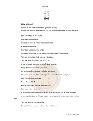 Dice Ifá


                                             I II
                                            II I
                                             I I
                                            II I
                                           OSAXE


         REZA DE OSAXE

         Osaxe Oni Xelí lodafun okó intorí Ogboni iwá ire omó.
         Osaxe orixé adifafun Shele, lodafun Axé Forí ti o nilari eiyelé lebó. Adifafun Yemanjá.


         Este Odu é filho de Osá e Oxe.

         Assinala grandes apuros.

         Proíbe seus filhos de irem a velórios e enterros.

         A pessoa é rancorosa.

         Quer fazer tudo ao mesmo tempo.

         Não deve permitir que as mulheres ponham as mãos em suas costas.

         Tem que ser muito grata à sua mãe e à sua avó.

         Tem que oferecer carneiro para Ile, a Terra.

         A sua sorte está nas mãos de uma filha de Yemanjá.

         Não pode consumir bebidas alcoólicas.

         Os segredos não podem ser confiados a ninguém.

         Ifá avisa que um mal, feito contra a pessoa, se transformará numa graça.

         Este Odu fala de amarrações.

         Por ele fala a Mãe Terra.

         Fala de um homem que não possuía sombra.

         Este signo salva o padrinho.

         É o caminho do filho abandonado e esquecido que depois não reconhece os pais.

         A pessoa abandona os filhos e depois vive arrependida e querendo saber notícias
deles.

         Tem que pegar-se com os Orixás.

         Faz-se ebó com cavalo-marinho e muito ori-da-costa.




                                                                               Página 396 de 633
 