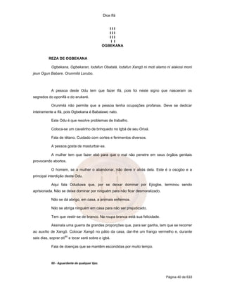 Dice Ifá


                                                    III
                                                    III
                                                    III
                                                     I I
                                                 OGBEKANA


          REZA DE OGBEKANA

            Ogbekana, Ogbekaran, lodafun Obatalá, lodafun Xangô ni moti alamo ni alakosi moni
jeun Ogun Babare. Orunmilá Lorubo.



            A pessoa deste Odu tem que fazer Ifá, pois foi neste signo que nasceram os
segredos do oponifá e do erukeré.

            Orunmilá não permite que a pessoa tenha ocupações profanas. Deve se dedicar
inteiramente a Ifá, pois Ogbekana é Babalawo nato.

            Este Odu é que resolve problemas de trabalho.

            Coloca-se um cavalinho de brinquedo no Igbá de seu Orixá.

            Fala de tétano. Cuidado com cortes e ferimentos diversos.

            A pessoa gosta de masturbar-se.

            A mulher tem que fazer ebó para que o mal não penetre em seus órgãos genitais
provocando abortos.

            O homem, se a mulher o abandonar, não deve ir atrás dela. Este é o osogbo e a
principal interdição deste Odu.

            Aqui fala Oduduwa que, por se deixar dominar por Ejiogbe, terminou sendo
aprisionada. Não se deixe dominar por ninguém para não ficar desmoralizado.

            Não se dá abrigo, em casa, a animais enfermos.

            Não se abriga ninguém em casa para não ser prejudicado.

            Tem que vestir-se de branco. Na roupa branca está sua felicidade.

            Assinala uma guerra de grandes proporções que, para ser ganha, tem que se recorrer
ao auxílio de Xangô. Colocar Xangô no pátio da casa, dar-lhe um frango vermelho e, durante
                        60
seis dias, soprar otí        e tocar xeré sobre o igbá.

            Fala de doenças que se mantêm escondidas por muito tempo.



            60 - Aguardente de qualquer tipo.



                                                                                Página 40 de 633
 