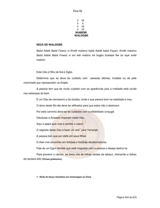 Dice Ifá


                                                   I II
                                                   I I
                                                   I II
                                                   I II
                                                 IKABEMI
                                                IKALOGBE


            REZA DE IKALOGBE

            Babá Adelé Babá Fowoo ni Emité mabimú babá Adelé babá Fayani. Emité mabimu
            Babá Adelé Babá Fowaó vi eni lelé mabinú Ire bogbo bowebá feé bo layé enité
            mabinú.



            Este Odu é filho de Iká e Ogbe.

            Determina que se deve ter cuidado com               pessoas albinas, mulatas ou de pele
manchada que representam os Arajés.

            A pessoa tem que ter muito cuidado com as aparências pois a maldade está oculta
nas estampas do bem.

            É um Odu de narcisismo e de ilusões, onde o que parece bom na realidade é mau.

            O dono deste Ifá não deve ter afilhados para que estes não o destruam.

            Por este caminho deve-se ter cuidados com a infidelidade conjugal.

            Oduduwa e Azawani imperam neste Odu.

            Aqui a ajapá quis voar e perdeu o casco.
                                                     1
            O segredo deste Odu é fazer um xire para Yemanjá.

            A pessoa tem que por idefá em seus filhos.

            O Awo vive envolvido em fofocas e histórias desabonadoras.

            Fala de um Egun familiar que está magoado com a pessoa e deseja destruí-la.

            Para prevenir o câncer, se toma chá de folhas verdes de tabaco, chimarrão e folhas
de okutara itobi (Persea gratissima).




            1 - Roda de dança ritualística em homenagem ao Orixá.




                                                                                    Página 404 de 633
 