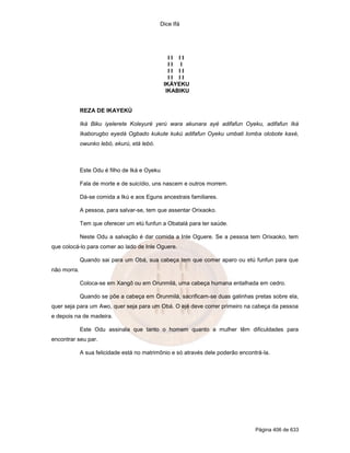 Dice Ifá




                                                 II II
                                                 II I
                                                 II II
                                                 II II
                                               IKÁYEKU
                                                IKABIKU


             REZA DE IKAYEKÚ

             Iká Biku iyelerete Koleyuré yerú wara akunara ayé adifafun Oyeku, adifafun Iká
             Ikaborugbo eyedá Ogbado kukute kukú adifafun Oyeku umbati lomba olobote kaxé,
             owunko lebó, ekurú, etá lebó.



             Este Odu é filho de Iká e Oyeku

             Fala de morte e de suicídio, uns nascem e outros morrem.

             Dá-se comida a Ikú e aos Eguns ancestrais familiares.

             A pessoa, para salvar-se, tem que assentar Orixaoko.

             Tem que oferecer um etú funfun a Obatalá para ter saúde.

             Neste Odu a salvação é dar comida a Inle Oguere. Se a pessoa tem Orixaoko, tem
que colocá-lo para comer ao lado de Inle Oguere.

             Quando sai para um Obá, sua cabeça tem que comer aparo ou etú funfun para que
não morra.

             Coloca-se em Xangô ou em Orunmilá, uma cabeça humana entalhada em cedro.

             Quando se põe a cabeça em Orunmilá, sacrificam-se duas galinhas pretas sobre ela,
quer seja para um Awo, quer seja para um Obá. O ejé deve correr primeiro na cabeça da pessoa
e depois na de madeira.

             Este Odu assinala que tanto o homem quanto a mulher têm dificuldades para
encontrar seu par.

             A sua felicidade está no matrimônio e só através dele poderão encontrá-la.




                                                                                 Página 406 de 633
 