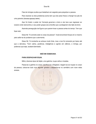 Dice Ifá


             Fala de inimigos ocultos que trabalham em segredo para prejudicar a pessoa.

             Para resolver os dois problemas acima tem que dar peixe fresco a Xangô nos pés de
uma paineira (Chorisia speciosa, St-Hil.).

             Aqui foi tirado o poder de Yemanjá governar a terra e ela teve que regressar ao
oceano onde reencontrou o seu poder graças aos arrecifes que a protegeram dos Ajés da terra.

             Assinala perseguição de Eguns que querem levar a pessoa antes do tempo. Tem que
fazer ebó.

             Disse Ifá: "A corrente está no corpo da pessoa". Você encontrará forças em si mesmo
para safar-se do problema que o atormenta.

             Disse Ifá: "A montanha se achava muito forte, mas o mar foi comendo por baixo até
que a derrubou. "Com calma, paciência, inteligência e agindo em silêncio, o inimigo, por
poderoso que seja, acabará derrotado.



                                         EBÓ EM OGBEKANA

             PARA DESPACHAR EGUN.

             Milho; diversos tipos de feijão; uma galinha; roupa velha e moedas.

             Passa-se a galinha no corpo; sacrifica-se a Elegbara; rasgam-se as roupas no corpo
da pessoa; coloca-se tudo num alguidar grande e despacha-se no cemitério com nove velas
acesas.




                                                                                   Página 41 de 633
 