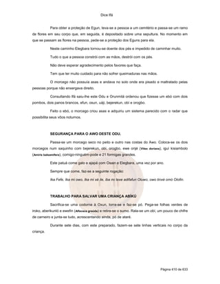 Dice Ifá


           Para obter a proteção de Egun, leva-se a pessoa a um cemitério e passa-se um ramo
de flores em seu corpo que, em seguida, é depositado sobre uma sepultura. No momento em
que se passam as flores na pessoa, pede-se a proteção dos Eguns para ela.

           Neste caminho Elegbara tornou-se doente dos pés e impedido de caminhar muito.

           Tudo o que a pessoa constrói com as mãos, destrói com os pés.

           Não deve esperar agradecimento pelos favores que faça.

           Tem que ter muito cuidado para não sofrer queimaduras nas mãos.

           O morcego não possuía asas e andava no solo onde era pisado e maltratado pelas
pessoas porque não enxergava direito.

           Consultando Ifá saiu-lhe este Odu e Orunmilá ordenou que fizesse um ebó com dois
pombos, dois panos brancos, efun, osun, uáji, bejerekun, obí e orogbo.

           Feito o ebó, o morcego criou asas e adquiriu um sistema parecido com o radar que
possibilita seus vôos noturnos.



           SEGURANÇA PARA O AWO DESTE ODU.

           Passa-se um morcego seco no peito e outro nas costas do Awo. Coloca-se os dois
morcegos num saquinho com bejerekun, obí, orogbo, ewe orijé ( Vitex doriana), iguí kisiambolo
(Amiris balsamifera), comigo-ninguém-pode e 21 formigas grandes.

           Este patuá come galo e ajapá com Osain e Elegbara, uma vez por ano.

           Sempre que come, faz-se a seguinte rogação:

           Ika Fefe, Ika mi owo, Ika mi xé ile, iba mi texe adifafun Oluwo, owo tinxé omó Olofin.



           TRABALHO PARA SALVAR UMA CRIANÇA ABÍKÚ

           Sacrifica-se uma codorna à Oxun, torra-se e faz-se pó. Pega-se folhas verdes de
iroko, aberikunló e ewefin (Alfavaca graúda) e retira-se o sumo. Rala-se um obí, um pouco de chifre
de carneiro e junta-se tudo, acrescentando ainda, pó de ataré.

           Durante sete dias, com este preparado, fazem-se sete linhas verticais no corpo da
criança.




                                                                                 Página 410 de 633
 
