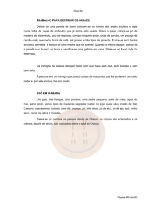 Dice Ifá


             TRABALHO PARA DESTRUIR OS ARAJÉS

             Dentro de uma panela de barro colocam-se os nomes dos arajés escritos a lápis
numa folha de papel de embrulho que já tenha sido usada. Sobre o papel coloca-se pó de
madeira de kisiambolo, páu-de-resposta, comigo-ninguém-pode, cinza de carvão, um pedaço de
carvão meio queimado, borra de café, sal grosso e três tipos de pimenta. Enche-se com banha
de porco derretida e coloca-se uma mecha que se acende. Quando a mecha apagar, coloca-se
a panela num buraco na terra e sacrifica-se uma galinha em cima. Deixa-se no local onde foi
enterrado.



             Os inimigos da pessoa desejam fazer com que fique sem paz, sem posição e sem
bem estar.

             A pessoa tem um inimigo que possui coisas de macumba que lhe conferem um certo
poder e, por este motivo, lhe tem medo.



             EBÓ EM IKABARA

             Um galo, três frangas, dois pombos, uma pedra pequena, areia da praia, água do
mar, pano preto, vários tipos de madeiras sagradas (saber no jogo quais são), melão de São
Caetano, cascaveleira, oxibatá, ewe ofá, oripepe, otí, três velas, pó de ekú, pó de ejá, epô, milho
seco, carne de cabra e moedas.

             Passa-se os pombos na pessoa diante de Olokun, os corpos são enterrados e os
crânios, depois de secos, são colocados sobre o igbá de Olokun.




                                                                                 Página 418 de 633
 