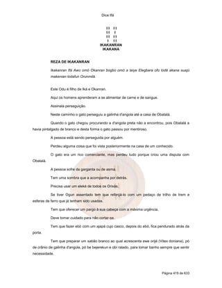 Dice Ifá


                                             II II
                                             II I
                                             II II
                                              I II
                                         IKAKANRAN
                                           IKAKANA


           REZA DE IKAKANRAN

           Ikakanran Ifá Awo omó Okanran bogbo omó a laiye Elegbara ofo lodê akana suajú
           makenian lodafun Orunmilá.


           Este Odu é filho de Iká e Okanran.

           Aqui os homens aprenderam a se alimentar de carne e de sangue.

           Assinala perseguição.

           Neste caminho o gato perseguiu a galinha d'angola até a casa de Obatalá.

           Quando o gato chegou procurando a d'angola preta não a encontrou, pois Obatalá a
havia pintalgado de branco e desta forma o gato passou por mentiroso.

           A pessoa está sendo perseguida por alguém.

           Perdeu alguma coisa que foi vista posteriormente na casa de um conhecido.

           O gato era um rico comerciante, mas perdeu tudo porque criou uma disputa com
Obatalá.

           A pessoa sofre da garganta ou de asma.

           Tem uma sombra que a acompanha por detrás.

           Precisa usar um eleké de todos os Orixás.

           Se tiver Ogun assentado tem que reforçá-lo com um pedaço de trilho de trem e
esferas de ferro que já tenham sido usadas.

           Tem que oferecer um pargo à sua cabeça com a máxima urgência.

           Deve tomar cuidado para não cortar-se.

           Tem que fazer ebó com um ajapá cujo casco, depois do ebó, fica pendurado atrás da
porta.

           Tem que preparar um sabão branco ao qual acrescenta ewe orijé (Vitex doniana), pó
de crânio de galinha d'angola, pó be bejerekun e obí ralado, para tomar banho sempre que sentir
necessidade.




                                                                              Página 419 de 633
 