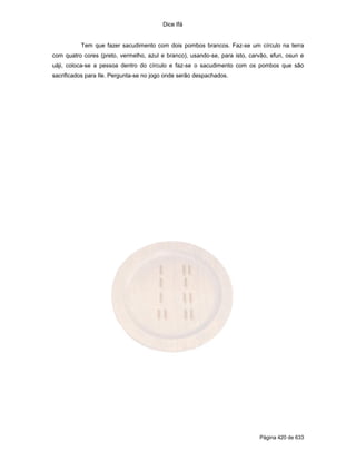 Dice Ifá


          Tem que fazer sacudimento com dois pombos brancos. Faz-se um círculo na terra
com quatro cores (preto, vermelho, azul e branco), usando-se, para isto, carvão, efun, osun e
uáji, coloca-se a pessoa dentro do círculo e faz-se o sacudimento com os pombos que são
sacrificados para Ile. Pergunta-se no jogo onde serão despachados.




                                                                            Página 420 de 633
 