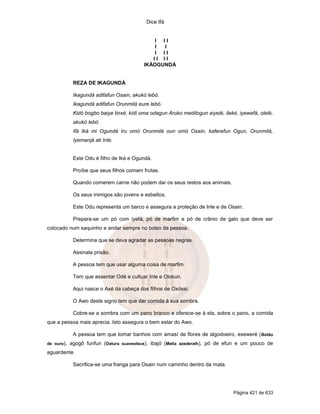 Dice Ifá


                                               I II
                                               I I
                                               I II
                                              II II
                                           IKÁOGUNDÁ


             REZA DE IKAGUNDÁ

             Ikagundá adifafun Osain, akukó lebó.
             Ikagundá adifafun Orunmilá eure lebó.
             Kidó bogbo baiye tinxé, kidí oma odagun Aruko medilogun eiyelé, ileké, iyewefá, olelé,
             akukó lebó.
             Ifá Iká mi Ogundá Iru omó Orunmilá oun omó Osain, kaferefun Ogun, Orunmilá,
             Iyemanjá ati Inle.


             Este Odu é filho de Iká e Ogundá.

             Proíbe que seus filhos comam frutas.

             Quando comerem carne não podem dar os seus restos aos animais.

             Os seus inimigos são jovens e esbeltos.

             Este Odu representa um barco e assegura a proteção de Inle e de Osain.

             Prepara-se um pó com iyefá, pó de marfim e pó de crânio de galo que deve ser
colocado num saquinho e andar sempre no bolso da pessoa.

             Determina que se deva agradar as pessoas negras.

             Assinala prisão.

             A pessoa tem que usar alguma coisa de marfim.

             Tem que assentar Odé e cultuar Inle e Olokun.

             Aqui nasce o Axé da cabeça dos filhos de Oxóssi.

             O Awo deste signo tem que dar comida à sua sombra.

             Cobre-se a sombra com um pano branco e oferece-se à ela, sobre o pano, a comida
que a pessoa mais aprecia. Isto assegura o bem estar do Awo.

             A pessoa tem que tomar banhos com amasí de flores de algodoeiro, exeweré ( Botão
de ouro),   agogô funfun (Datura suaveoleus), ibajó (Melia azederath), pó de efun e um pouco de
aguardente.

             Sacrifica-se uma franga para Osain num caminho dentro da mata.




                                                                                  Página 421 de 633
 