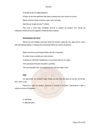 Dice Ifá


           Á Xangô se dá um ajapá pequeno.

           A Egun se dá duas galinhas das quais a pessoa tem que comer um pouco.

           Neste caminho Osain construiu ruas e abriu picadas.
                                      8
           Sacrifica-se ologbo dundun a Abitá.

           Para que a sorte seja completa, lava-se a cabeça da pessoa com ramas de
cabaceira, folhas de bucha vegetal e melão-de-São Caetano.



           SEGURANÇA DO ODU

           Dentro de uma cabaça coloca-se pelos de macaco, água do mar, água de rio, mel e
ewe edé (Acácia arábica). A cabaça fica pendurada dentro do quarto da pessoa.



           Neste caminho as promessas feitas não são cumpridas.

           A mulher troca o marido por outro homem.

           A pessoa é irredutível, trapalhona e a sua sorte está na cor negra.

           Tem que fazer ebó para recuperar o perdido.

           Tem que assentar Inle, principalmente se costuma viajar muito.



           EBÓ
                                      9
           Um galo preto, um erukeré preto, flores, um ofá, terra de casa, pó de ekú, pó de ejá,
efun, osun e uáji.

           Passa-se o galo na pessoa, passa-se o erukeré e as flores. Sacrifica-se o galo e
coloca-se tudo em Elegbara.




           8 - Gato preto.

           9 - Rabo de cavalo.




                                                                                 Página 422 de 633
 