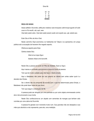 Dice Ifá


                                               II II
                                                I I
                                                I II
                                                I II
                                              IKÁSÁ


           REZA DE IKÁSÁ

           Ikásá adifafun Orunmilá, adifá joko matekun awe tinxiyawo odiê tinxiyá aguikó ofi osile
           onxe re Fá meofó, otá, epô, ewe.
           Osá lebó siebó odire. Osá lebó siebó akukó oxelé omó eiyelé owo, ejá, abetá owo.


           Este Odu é filho de Iká e Osá.

           Neste caminho Oiyá acorrentou os habitantes de Takpá e os apresentou em praça
pública sob a acusação de haverem lhe negado sapotís.

           Oferta-se sapotís para Oiyá.

           Cântico deste Odu:

                      Obá te kun laiye Egun

                      Ibalawo Ikásá omó boronifé.



           Neste Odu a pessoa só pode ser filha de Obatalá, Oiyá ou Ogun.

           Aqui nasceu a confusão que provoca a troca do Orixá da pessoa.

           Tem que ter muito cuidado para não fazer o Santo errado.

           Aqui o Babalawo não pode dar sua palavra ao cliente sem antes saber qual é a
decisão dos Orixás.

           Se o cliente não se comportar de acordo com o que for determinado pelos Orixás, o
Babalawo não pode fazer nada em seu favor.

           Tem que seguir a orientação de Ifá.

           A pessoa pode ser atingida por uma pedrada ou por outro objeto arremessado contra
ela e isto provocará a sua morte.

           Neste Odu confecciona-se um okpele com sementes de mangas que tenham sido
comidas por uma cabra de Orunmilá.

           A pessoa foi gerada num momento muito ruim. Sua gravidez não era desejada e sua
mãe quis abortá-la e isto representa, para ela, uma maldição.



                                                                                Página 424 de 633
 