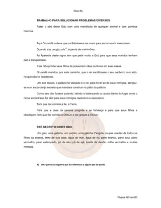 Dice Ifá


           TRABALHO PARA SOLUCIONAR PROBLEMAS DIVERSOS

           Fazer o ebó deste Odu com uma mandíbula de qualquer animal e dois pombos
brancos.



           Aqui Orunmilá ordena que os Babalawos se unam para se tornarem invencíveis.
                                       12
           Quando traz osogbo ofo , é perda de matrimônio.

           As Apetebís deste signo tem que pedir muito a Exú para que seus maridos tenham
paz e tranqüilidade.

           Este Odu proíbe seus filhos de possuírem cães ou tê-los em suas casas.

           Orunmilá mandou, por este caminho, que o rei sacrificasse o seu cachorro num ebó,
no que não foi obedecido.

           Um ano depois, o palácio foi atacado e o rei, para livrar-se de seus inimigos, abrigou-
se num esconderijo secreto que mandara construir no pátio do palácio.

           Como seu cão ficasse pulando, latindo e balançando a cauda diante do lugar onde o
rei se encontrava, foi fácil para seus inimigos capturá-lo e executá-lo.

           Tem que dar comida a Ile, a Terra.

           Para que a casa da pessoa progrida e se fortaleça e para que seus filhos a
obedeçam, tem que dar comida a Olokun e dar graças a Olorun.



           EBÓ SECRETO DESTE ODU

           Um galo, uma galinha, um pombo, uma galinha d'angola, roupas usadas de todos os
filhos da pessoa, terra de sua casa, água do mar, água de rio, pano branco, pano azul, pano
vermelho, pano estampado, pó de ekú, pó de ejá, azeite de dendê, milho vermelho e muitas
moedas.




           12 - Uma previsão negativa que faz referencia à algum tipo de perda.




                                                                                  Página 429 de 633
 