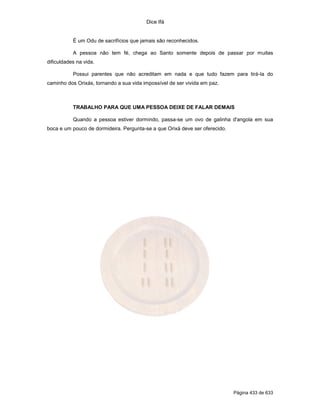 Dice Ifá


           É um Odu de sacrifícios que jamais são reconhecidos.

           A pessoa não tem fé, chega ao Santo somente depois de passar por muitas
dificuldades na vida.

           Possui parentes que não acreditam em nada e que tudo fazem para tirá-la do
caminho dos Orixás, tornando a sua vida impossível de ser vivida em paz.



           TRABALHO PARA QUE UMA PESSOA DEIXE DE FALAR DEMAIS

           Quando a pessoa estiver dormindo, passa-se um ovo de galinha d'angola em sua
boca e um pouco de dormideira. Pergunta-se a que Orixá deve ser oferecido.




                                                                             Página 433 de 633
 